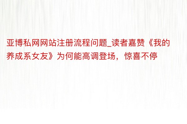 亚博私网网站注册流程问题_读者嘉赞《我的养成系女友》为何能高调登场，惊喜不停