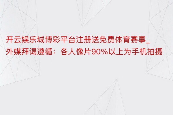 开云娱乐城博彩平台注册送免费体育赛事_外媒拜谒遵循：各人像片90%以上为手机拍摄