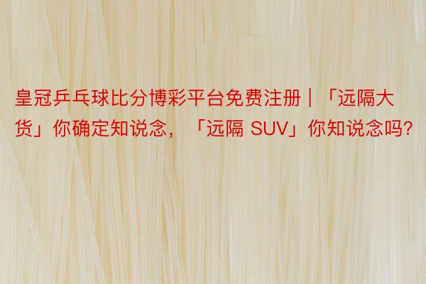 皇冠乒乓球比分博彩平台免费注册 | 「远隔大货」你确定知说念，「远隔 SUV」你知说念吗？