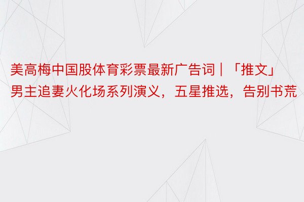 美高梅中国股体育彩票最新广告词 | 「推文」男主追妻火化场系列演义，五星推选，告别书荒
