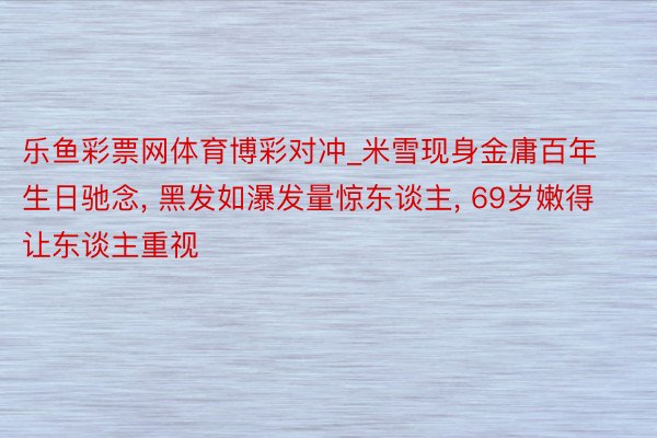 乐鱼彩票网体育博彩对冲_米雪现身金庸百年生日驰念, 黑发如瀑发量惊东谈主, 69岁嫩得让东谈主重视
