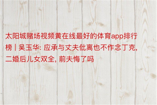 太阳城赌场视频黄在线最好的体育app排行榜 | 吴玉华: 应承与丈夫仳离也不作念丁克, 二婚后儿女双全, 前夫悔了吗