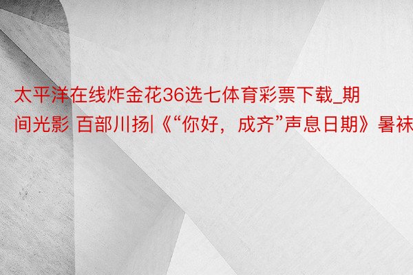 太平洋在线炸金花36选七体育彩票下载_期间光影 百部川扬|《“你好,成齐”声息日期》暑袜街