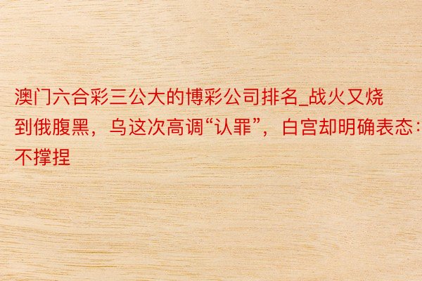 澳门六合彩三公大的博彩公司排名_战火又烧到俄腹黑，乌这次高调“认罪”，白宫却明确表态：不撑捏
