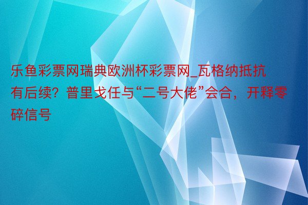 乐鱼彩票网瑞典欧洲杯彩票网_瓦格纳抵抗有后续？普里戈任与“二号大佬”会合，开释零碎信号