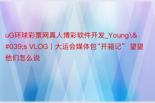 uG环球彩票网真人博彩软件开发_Young's VLOG｜大运会媒体包“开箱记”  望望他们怎么说