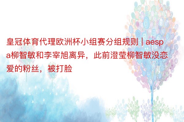 皇冠体育代理欧洲杯小组赛分组规则 | aespa柳智敏和李宰旭离异,此前澄莹柳智敏没恋爱的粉丝,被打脸
