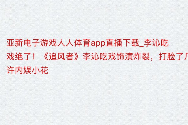 亚新电子游戏人人体育app直播下载_李沁吃戏绝了！《追风者》李沁吃戏饰演炸裂，打脸了几许内娱小花