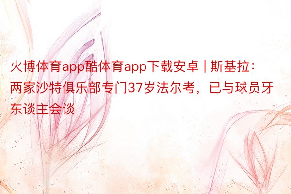 火博体育app酷体育app下载安卓 | 斯基拉：两家沙特俱乐部专门37岁法尔考，已与球员牙东谈主会谈