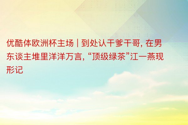 优酷体欧洲杯主场 | 到处认干爹干哥, 在男东谈主堆里洋洋万言, “顶级绿茶”江一燕现形记
