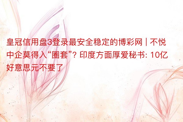 皇冠信用盘3登录最安全稳定的博彩网 | 不悦中企莫得入“圈套”? 印度方面厚爱秘书: 10亿好意思元不要了