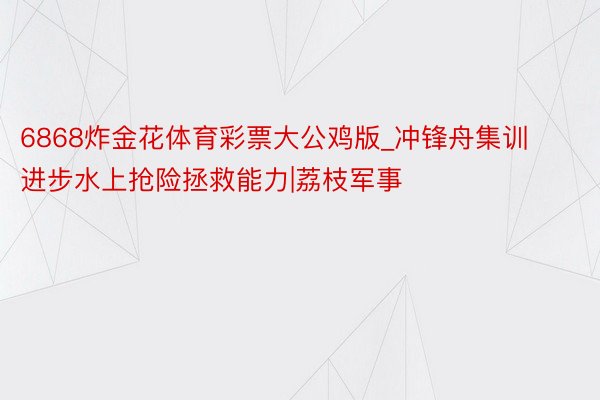 6868炸金花体育彩票大公鸡版_冲锋舟集训进步水上抢险拯救能力|荔枝军事