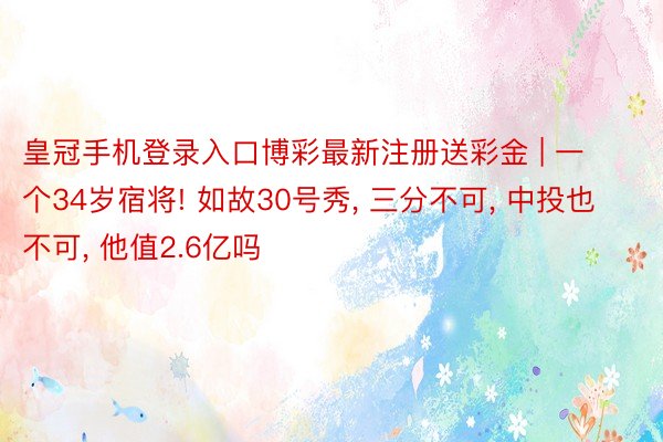 皇冠手机登录入口博彩最新注册送彩金 | 一个34岁宿将! 如故30号秀, 三分不可, 中投也不可, 他值2.6亿吗
