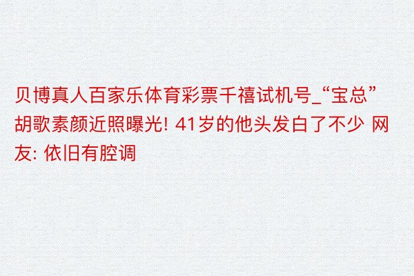 贝博真人百家乐体育彩票千禧试机号_“宝总”胡歌素颜近照曝光! 41岁的他头发白了不少 网友: 依旧有腔调