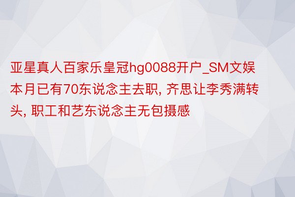 亚星真人百家乐皇冠hg0088开户_SM文娱本月已有70东说念主去职， 齐思让李秀满转头， 职工和艺东说念主无包摄感