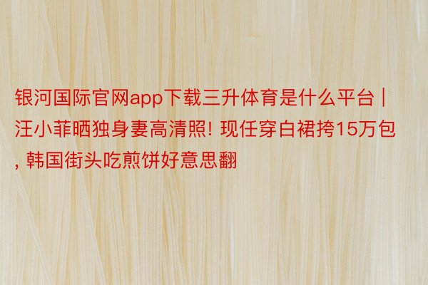 银河国际官网app下载三升体育是什么平台 | 汪小菲晒独身妻高清照! 现任穿白裙挎15万包, 韩国街头吃煎饼好意思翻
