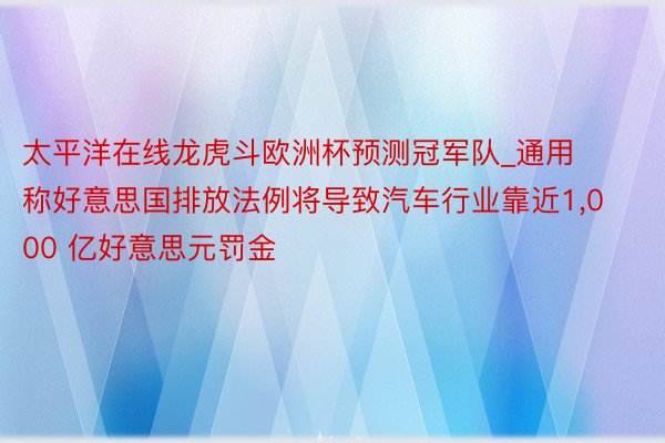 太平洋在线龙虎斗欧洲杯预测冠军队_通用称好意思国排放法例将导致汽车行业靠近1,000 亿好意思元罚金