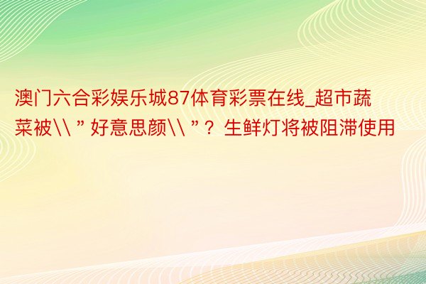 澳门六合彩娱乐城87体育彩票在线_超市蔬菜被\＂好意思颜\＂？生鲜灯将被阻滞使用