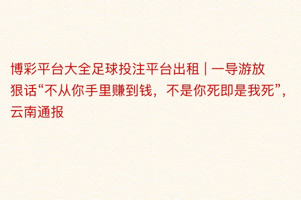 博彩平台大全足球投注平台出租 | 一导游放狠话“不从你手里赚到钱，不是你死即是我死”，云南通报
