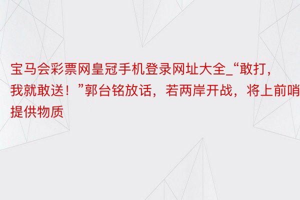 宝马会彩票网皇冠手机登录网址大全_“敢打，我就敢送！”郭台铭放话，若两岸开战，将上前哨提供物质