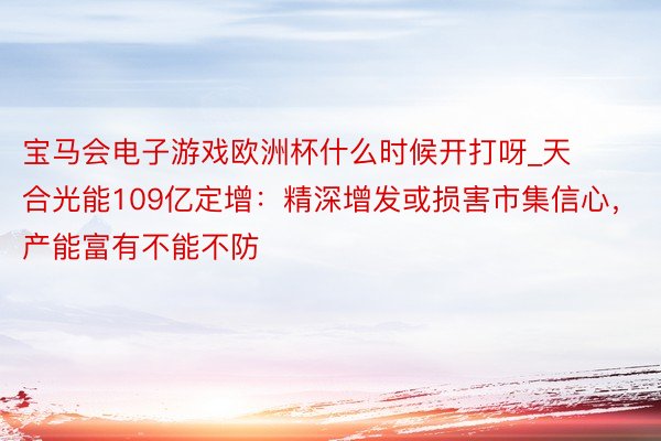 宝马会电子游戏欧洲杯什么时候开打呀_天合光能109亿定增：精深增发或损害市集信心，产能富有不能不防