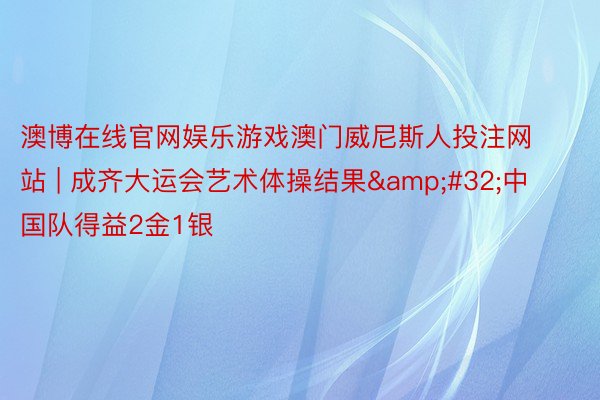 澳博在线官网娱乐游戏澳门威尼斯人投注网站 | 成齐大运会艺术体操结果&#32;中国队得益2金1银