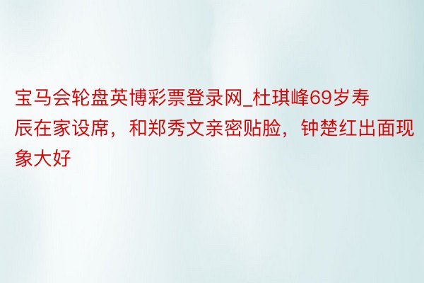宝马会轮盘英博彩票登录网_杜琪峰69岁寿辰在家设席，和郑秀文亲密贴脸，钟楚红出面现象大好