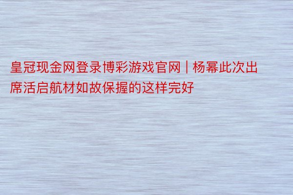 皇冠现金网登录博彩游戏官网 | 杨幂此次出席活启航材如故保握的这样完好