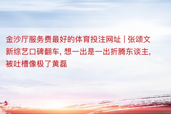金沙厅服务费最好的体育投注网址 | 张颂文新综艺口碑翻车, 想一出是一出折腾东谈主, 被吐槽像极了黄磊
