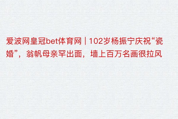 爱波网皇冠bet体育网 | 102岁杨振宁庆祝“瓷婚”，翁帆母亲罕出面，墙上百万名画很拉风