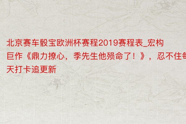 北京赛车骰宝欧洲杯赛程2019赛程表_宏构巨作《鼎力撩心，季先生他殒命了！》，忍不住每天打卡追更新