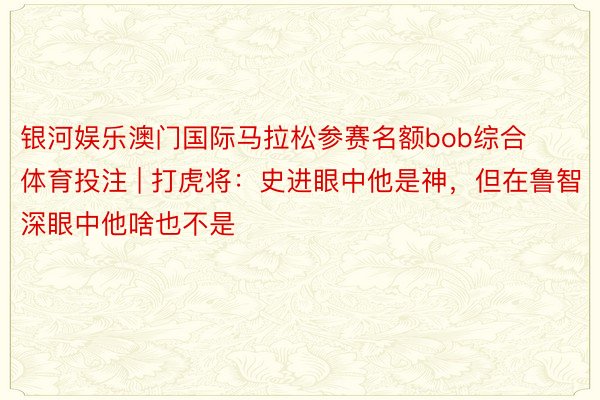 银河娱乐澳门国际马拉松参赛名额bob综合体育投注 | 打虎将：史进眼中他是神，但在鲁智深眼中他啥也不是