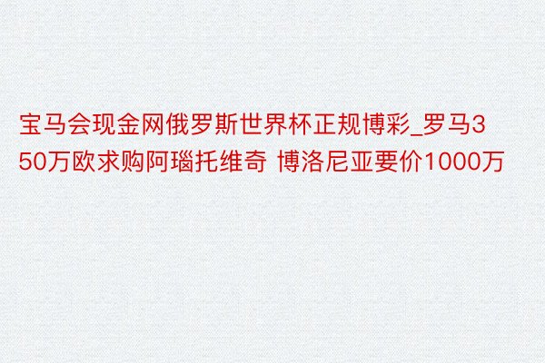 宝马会现金网俄罗斯世界杯正规博彩_罗马350万欧求购阿瑙托维奇 博洛尼亚要价1000万