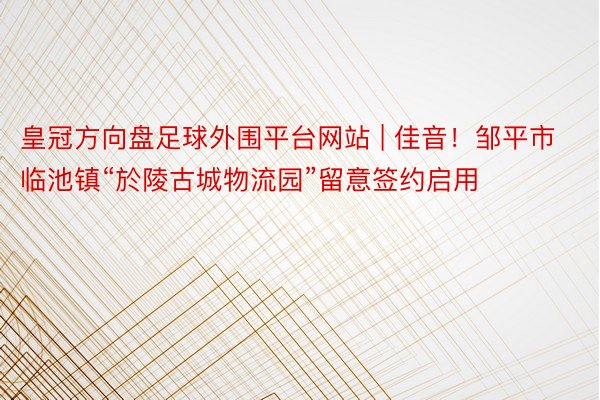 皇冠方向盘足球外围平台网站 | 佳音！邹平市​临池镇“於陵古城物流园”留意签约启用