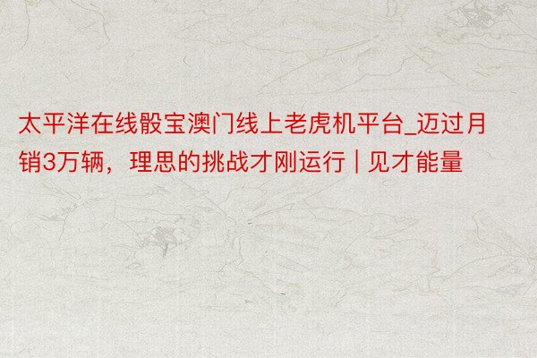 太平洋在线骰宝澳门线上老虎机平台_迈过月销3万辆，理思的挑战才刚运行 | 见才能量