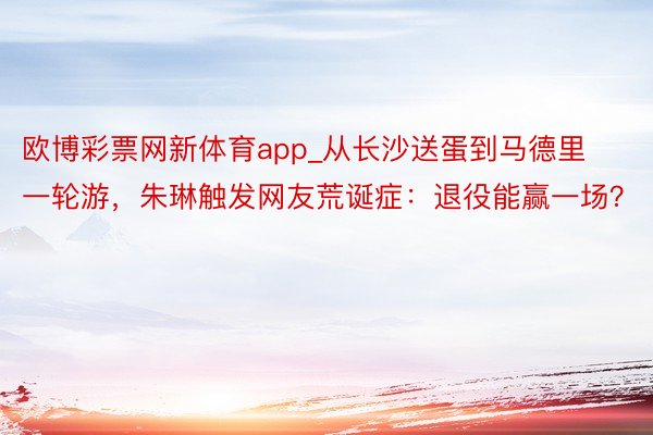 欧博彩票网新体育app_从长沙送蛋到马德里一轮游，朱琳触发网友荒诞症：退役能赢一场？