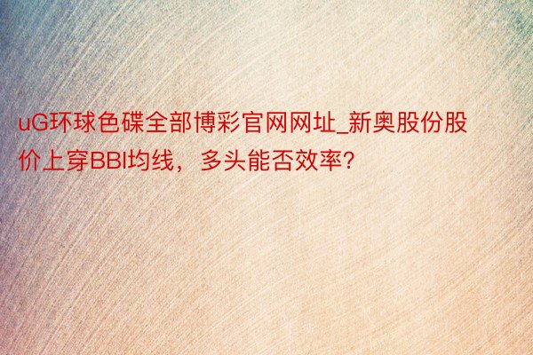 uG环球色碟全部博彩官网网址_新奥股份股价上穿BBI均线，多头能否效率？