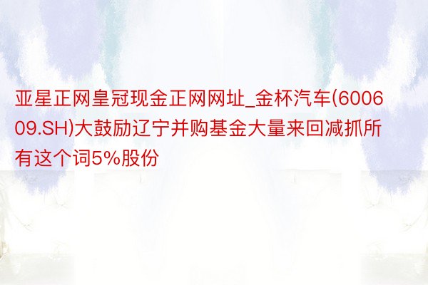 亚星正网皇冠现金正网网址_金杯汽车(600609.SH)大鼓励辽宁并购基金大量来回减抓所有这个词5%股份