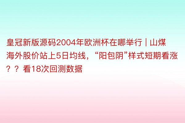 皇冠新版源码2004年欧洲杯在哪举行 | 山煤海外股价站上5日均线，“阳包阴”样式短期看涨？？看18次回测数据