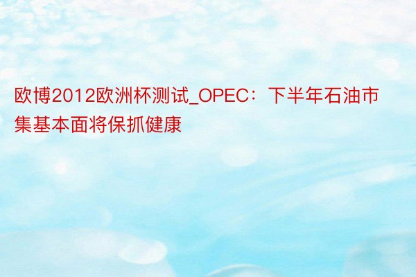 欧博2012欧洲杯测试_OPEC：下半年石油市集基本面将保抓健康