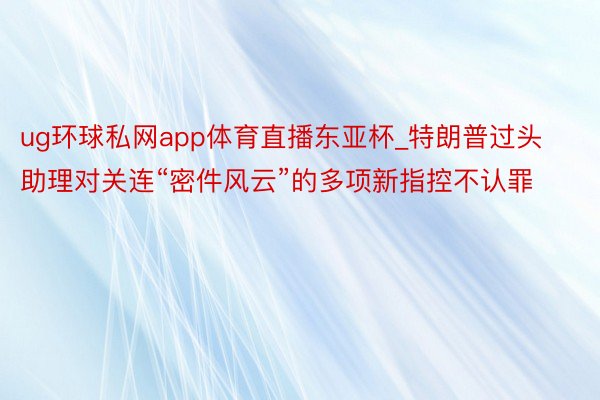 ug环球私网app体育直播东亚杯_特朗普过头助理对关连“密件风云”的多项新指控不认罪