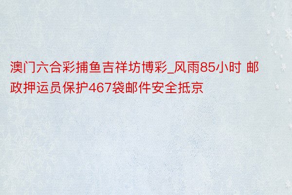 澳门六合彩捕鱼吉祥坊博彩_风雨85小时 邮政押运员保护467袋邮件安全抵京