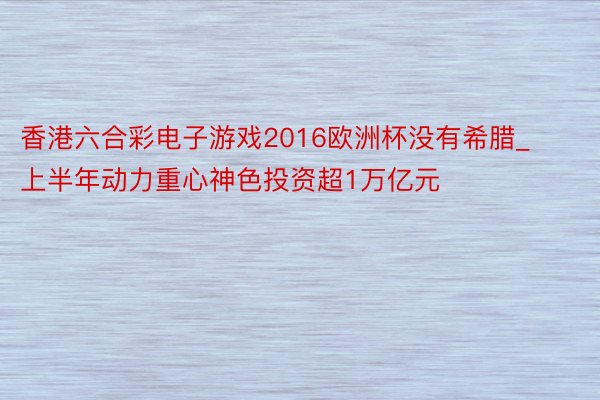 香港六合彩电子游戏2016欧洲杯没有希腊_上半年动力重心神色投资超1万亿元