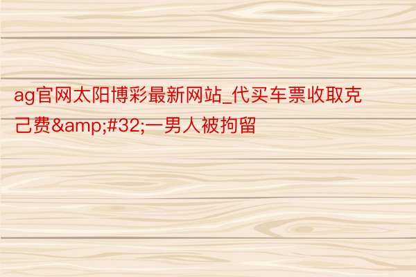 ag官网太阳博彩最新网站_代买车票收取克己费&#32;一男人被拘留