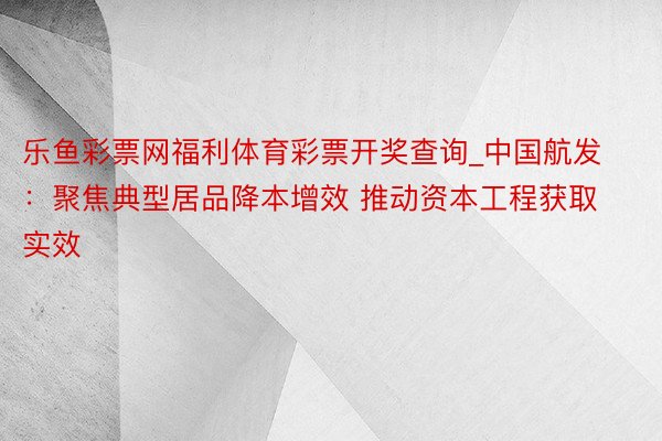 乐鱼彩票网福利体育彩票开奖查询_中国航发：聚焦典型居品降本增效 推动资本工程获取实效