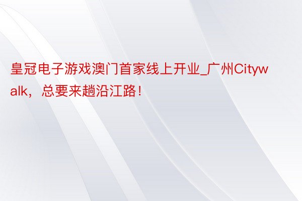 皇冠电子游戏澳门首家线上开业_广州Citywalk，总要来趟沿江路！