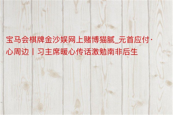 宝马会棋牌金沙娱网上赌博猫腻_元首应付·心周边丨习主席暖心传话激勉南非后生