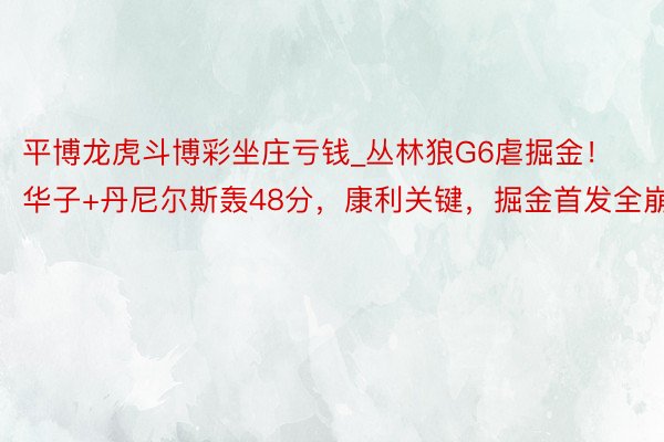 平博龙虎斗博彩坐庄亏钱_丛林狼G6虐掘金！华子+丹尼尔斯轰48分，康利关键，掘金首发全崩