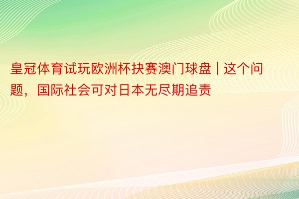 皇冠体育试玩欧洲杯抉赛澳门球盘 | 这个问题，国际社会可对日本无尽期追责
