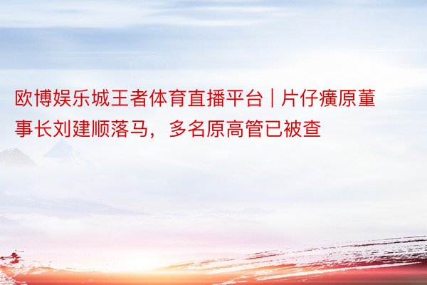 欧博娱乐城王者体育直播平台 | 片仔癀原董事长刘建顺落马，多名原高管已被查